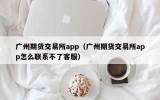 广州期货交易所app（广州期货交易所app怎么联系不了客服）